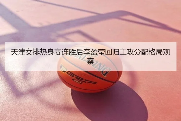 天津女排热身赛连胜后李盈莹回归主攻分配格局观察