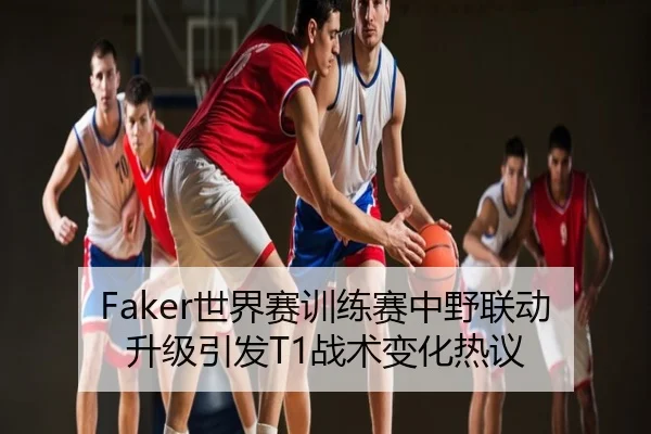 Faker世界赛训练赛中野联动升级引发T1战术变化热议