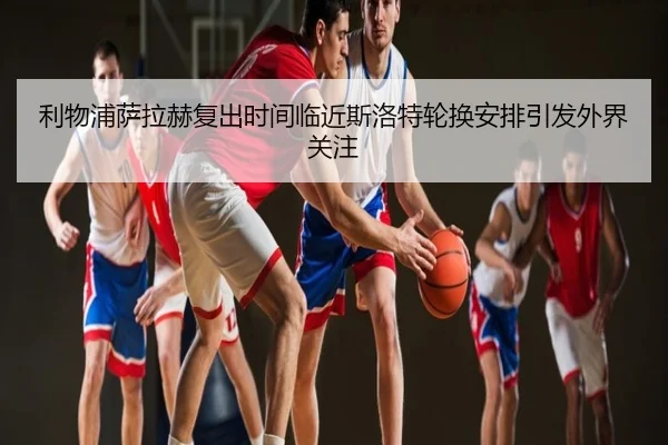 利物浦萨拉赫复出时间临近斯洛特轮换安排引发外界关注